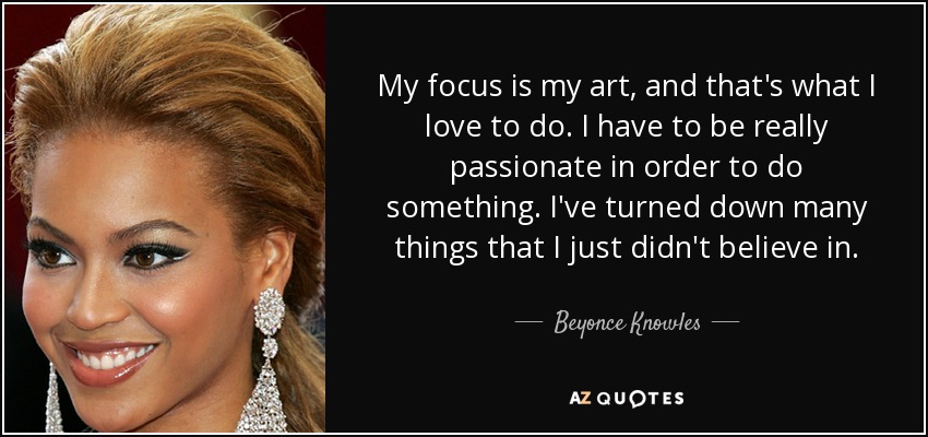 My focus is my art, and that's what I love to do. I have to be really passionate in order to do something. I've turned down many things that I just didn't believe in. - Beyonce Knowles