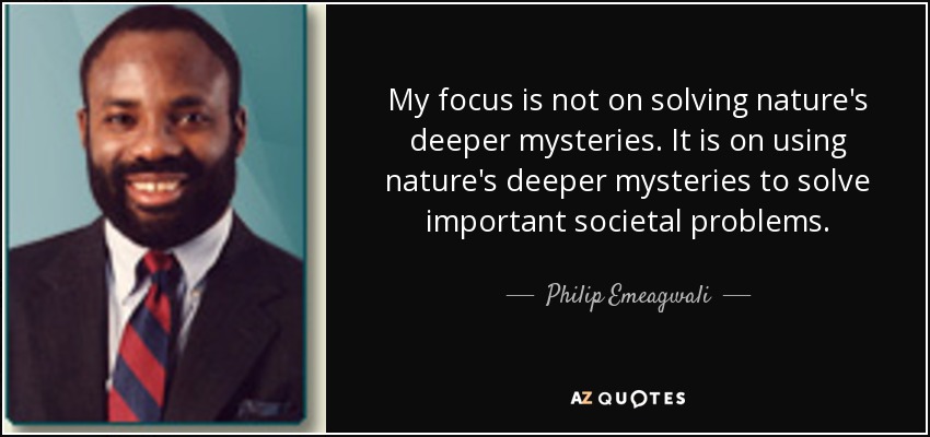 My focus is not on solving nature's deeper mysteries. It is on using nature's deeper mysteries to solve important societal problems. - Philip Emeagwali
