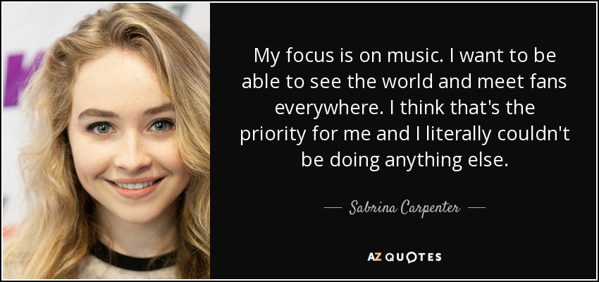My focus is on music. I want to be able to see the world and meet fans everywhere. I think that's the priority for me and I literally couldn't be doing anything else. - Sabrina Carpenter