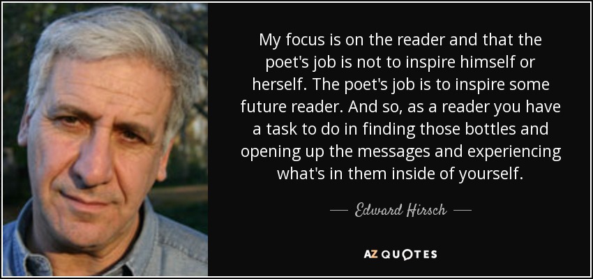 My focus is on the reader and that the poet's job is not to inspire himself or herself. The poet's job is to inspire some future reader. And so, as a reader you have a task to do in finding those bottles and opening up the messages and experiencing what's in them inside of yourself. - Edward Hirsch