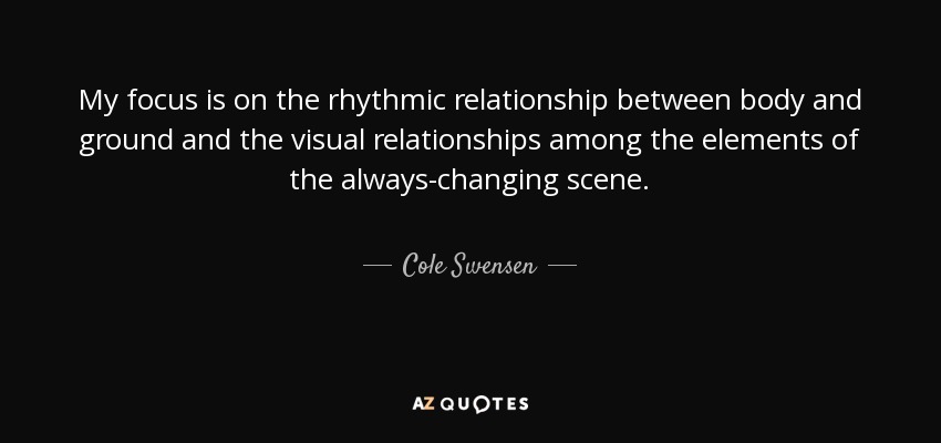 My focus is on the rhythmic relationship between body and ground and the visual relationships among the elements of the always-changing scene. - Cole Swensen