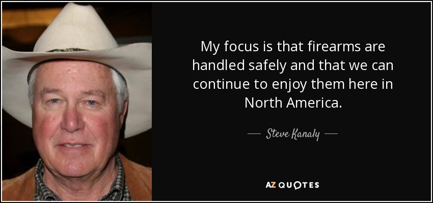 My focus is that firearms are handled safely and that we can continue to enjoy them here in North America. - Steve Kanaly