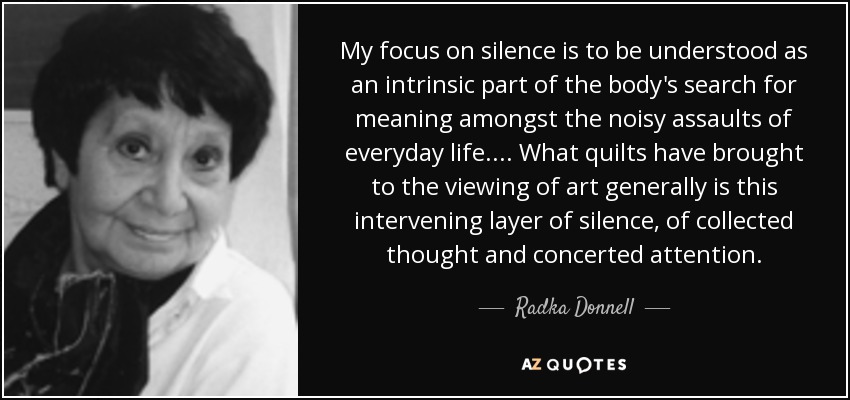 My focus on silence is to be understood as an intrinsic part of the body's search for meaning amongst the noisy assaults of everyday life. ... What quilts have brought to the viewing of art generally is this intervening layer of silence, of collected thought and concerted attention. - Radka Donnell