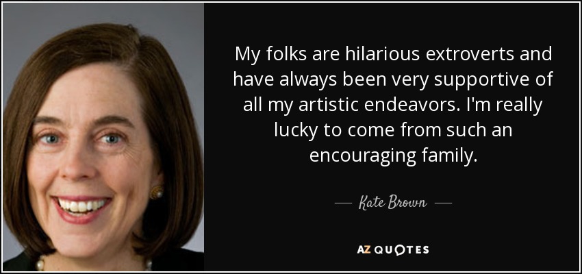 My folks are hilarious extroverts and have always been very supportive of all my artistic endeavors. I'm really lucky to come from such an encouraging family. - Kate Brown