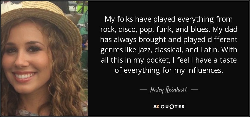 My folks have played everything from rock, disco, pop, funk, and blues. My dad has always brought and played different genres like jazz, classical, and Latin. With all this in my pocket, I feel I have a taste of everything for my influences. - Haley Reinhart