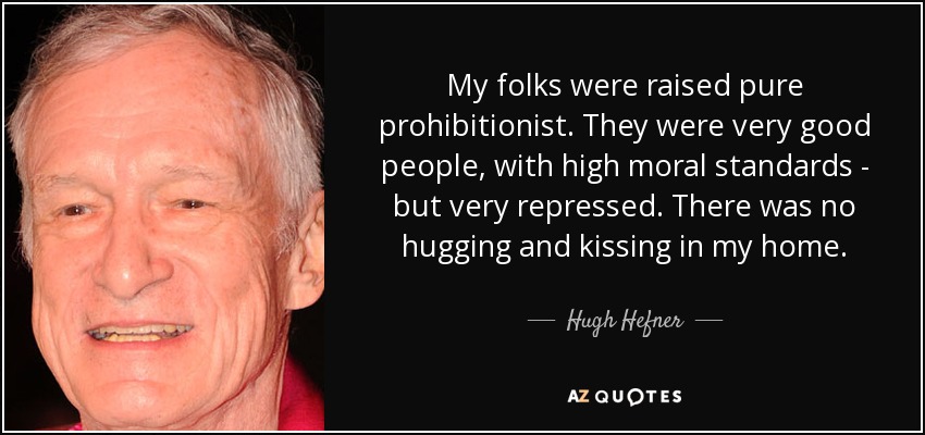 My folks were raised pure prohibitionist. They were very good people, with high moral standards - but very repressed. There was no hugging and kissing in my home. - Hugh Hefner