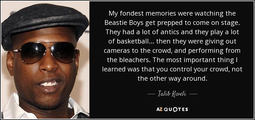 My fondest memories were watching the Beastie Boys get prepped to come on stage. They had a lot of antics and they play a lot of basketball... then they were giving out cameras to the crowd, and performing from the bleachers. The most important thing I learned was that you control your crowd, not the other way around. - Talib Kweli