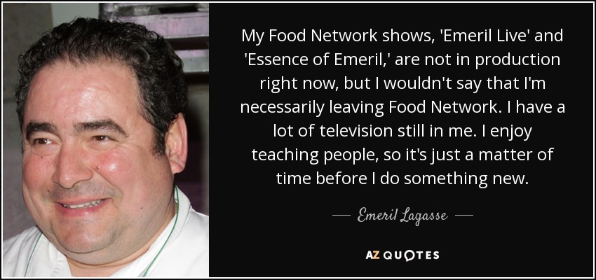 My Food Network shows, 'Emeril Live' and 'Essence of Emeril,' are not in production right now, but I wouldn't say that I'm necessarily leaving Food Network. I have a lot of television still in me. I enjoy teaching people, so it's just a matter of time before I do something new. - Emeril Lagasse