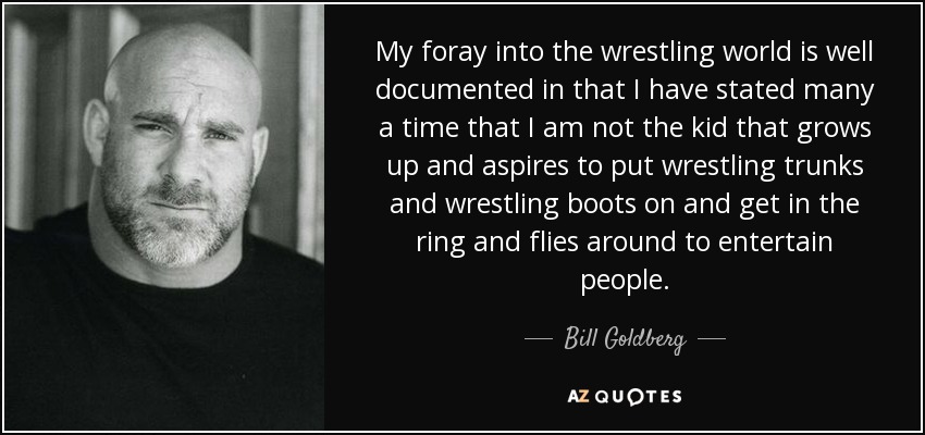 My foray into the wrestling world is well documented in that I have stated many a time that I am not the kid that grows up and aspires to put wrestling trunks and wrestling boots on and get in the ring and flies around to entertain people. - Bill Goldberg