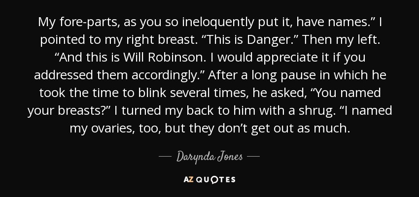 My fore-parts, as you so ineloquently put it, have names.” I pointed to my right breast. “This is Danger.” Then my left. “And this is Will Robinson. I would appreciate it if you addressed them accordingly.” After a long pause in which he took the time to blink several times, he asked, “You named your breasts?” I turned my back to him with a shrug. “I named my ovaries, too, but they don’t get out as much. - Darynda Jones