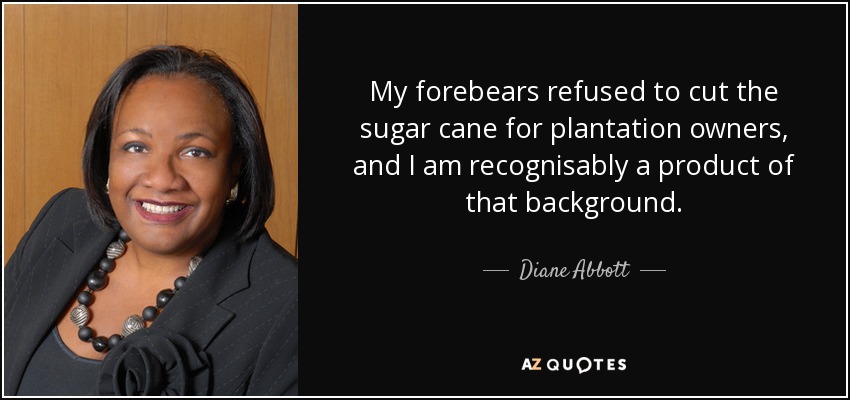 My forebears refused to cut the sugar cane for plantation owners, and I am recognisably a product of that background. - Diane Abbott