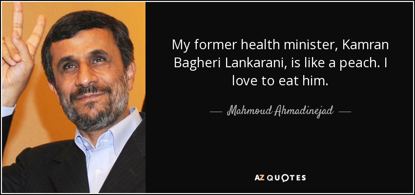 My former health minister, Kamran Bagheri Lankarani, is like a peach. I love to eat him. - Mahmoud Ahmadinejad