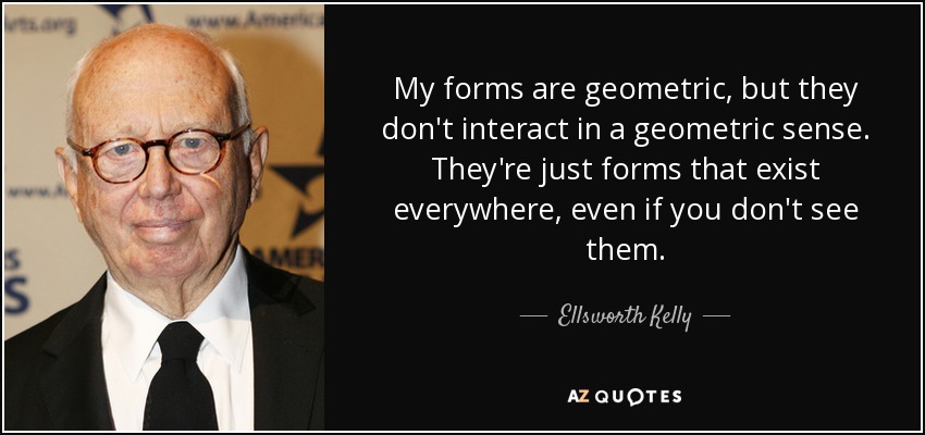 My forms are geometric, but they don't interact in a geometric sense. They're just forms that exist everywhere, even if you don't see them. - Ellsworth Kelly