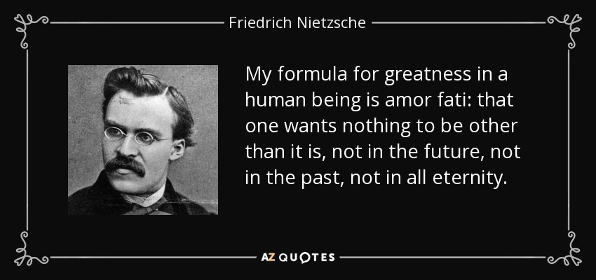My formula for greatness in a human being is amor fati: that one wants nothing to be other than it is, not in the future, not in the past, not in all eternity. - Friedrich Nietzsche