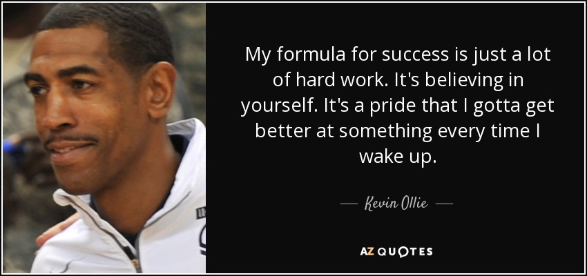 My formula for success is just a lot of hard work. It's believing in yourself. It's a pride that I gotta get better at something every time I wake up. - Kevin Ollie