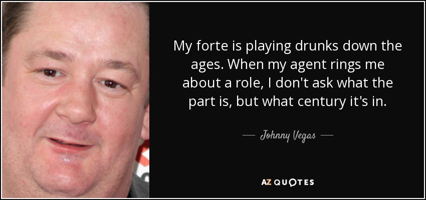My forte is playing drunks down the ages. When my agent rings me about a role, I don't ask what the part is, but what century it's in. - Johnny Vegas