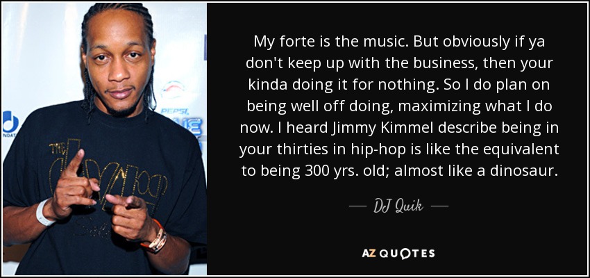 My forte is the music. But obviously if ya don't keep up with the business, then your kinda doing it for nothing. So I do plan on being well off doing, maximizing what I do now. I heard Jimmy Kimmel describe being in your thirties in hip-hop is like the equivalent to being 300 yrs. old; almost like a dinosaur. - DJ Quik