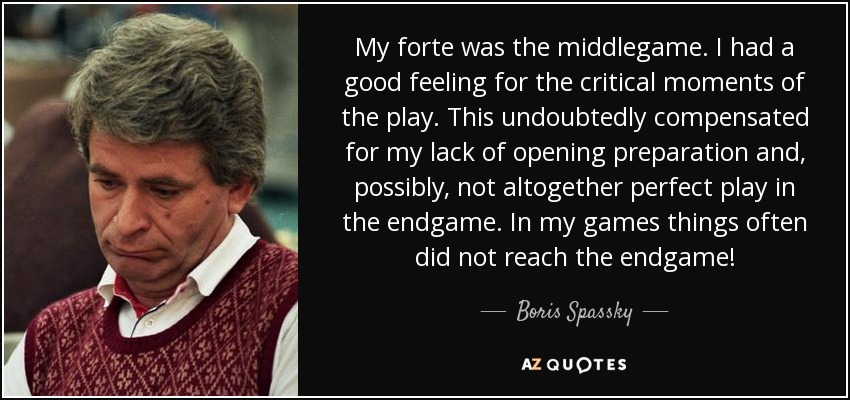 My forte was the middlegame. I had a good feeling for the critical moments of the play. This undoubtedly compensated for my lack of opening preparation and, possibly, not altogether perfect play in the endgame. In my games things often did not reach the endgame! - Boris Spassky