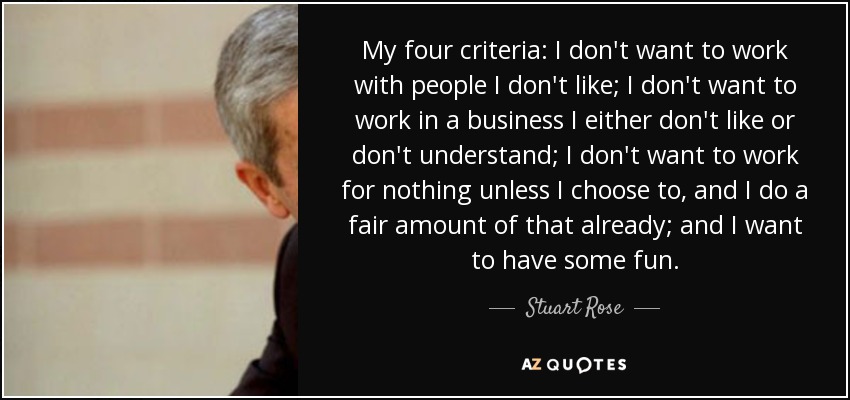 My four criteria: I don't want to work with people I don't like; I don't want to work in a business I either don't like or don't understand; I don't want to work for nothing unless I choose to, and I do a fair amount of that already; and I want to have some fun. - Stuart Rose