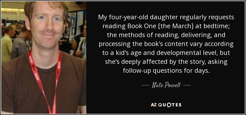 My four-year-old daughter regularly requests reading Book One [the March] at bedtime; the methods of reading, delivering, and processing the book's content vary according to a kid's age and developmental level, but she's deeply affected by the story, asking follow-up questions for days. - Nate Powell