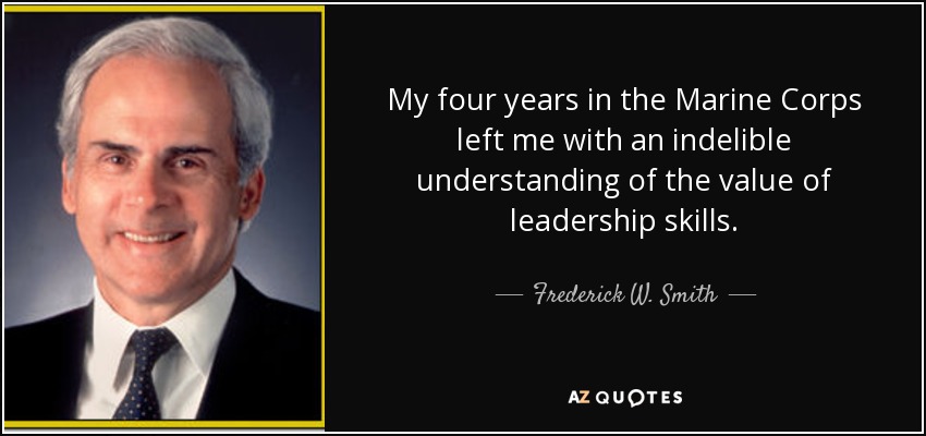 My four years in the Marine Corps left me with an indelible understanding of the value of leadership skills. - Frederick W. Smith