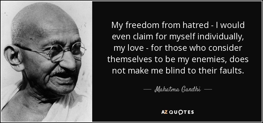 My freedom from hatred - I would even claim for myself individually, my love - for those who consider themselves to be my enemies, does not make me blind to their faults. - Mahatma Gandhi