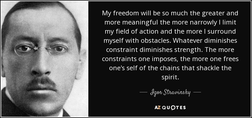 My freedom will be so much the greater and more meaningful the more narrowly I limit my field of action and the more I surround myself with obstacles. Whatever diminishes constraint diminishes strength. The more constraints one imposes, the more one frees one's self of the chains that shackle the spirit. - Igor Stravinsky