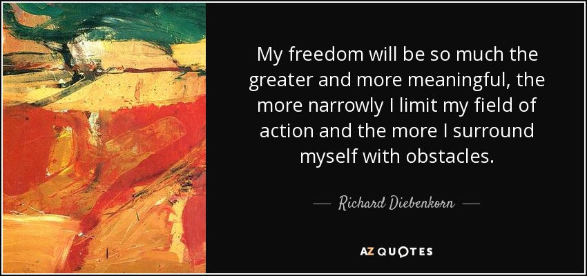 My freedom will be so much the greater and more meaningful, the more narrowly I limit my field of action and the more I surround myself with obstacles. - Richard Diebenkorn