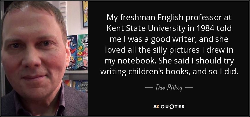 My freshman English professor at Kent State University in 1984 told me I was a good writer, and she loved all the silly pictures I drew in my notebook. She said I should try writing children's books, and so I did. - Dav Pilkey