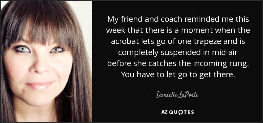 My friend and coach reminded me this week that there is a moment when the acrobat lets go of one trapeze and is completely suspended in mid-air before she catches the incoming rung. You have to let go to get there. - Danielle LaPorte