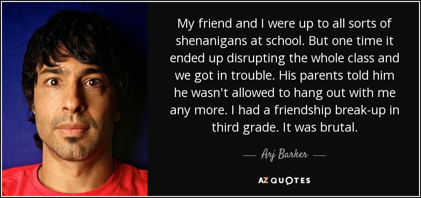 My friend and I were up to all sorts of shenanigans at school. But one time it ended up disrupting the whole class and we got in trouble. His parents told him he wasn't allowed to hang out with me any more. I had a friendship break-up in third grade. It was brutal. - Arj Barker