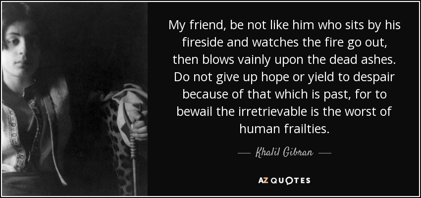 My friend, be not like him who sits by his fireside and watches the fire go out, then blows vainly upon the dead ashes. Do not give up hope or yield to despair because of that which is past, for to bewail the irretrievable is the worst of human frailties. - Khalil Gibran