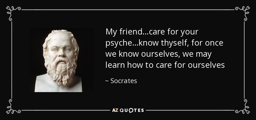 My friend...care for your psyche...know thyself, for once we know ourselves, we may learn how to care for ourselves - Socrates