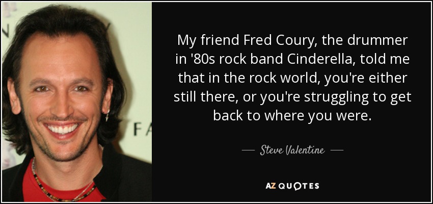 My friend Fred Coury, the drummer in '80s rock band Cinderella, told me that in the rock world, you're either still there, or you're struggling to get back to where you were. - Steve Valentine