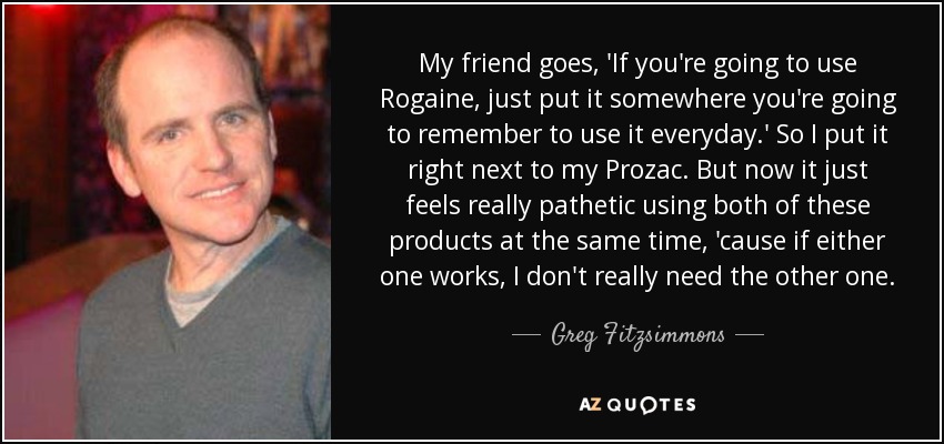My friend goes, 'If you're going to use Rogaine, just put it somewhere you're going to remember to use it everyday.' So I put it right next to my Prozac. But now it just feels really pathetic using both of these products at the same time, 'cause if either one works, I don't really need the other one. - Greg Fitzsimmons