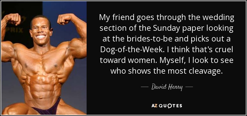 My friend goes through the wedding section of the Sunday paper looking at the brides-to-be and picks out a Dog-of-the-Week. I think that's cruel toward women. Myself, I look to see who shows the most cleavage. - David Henry