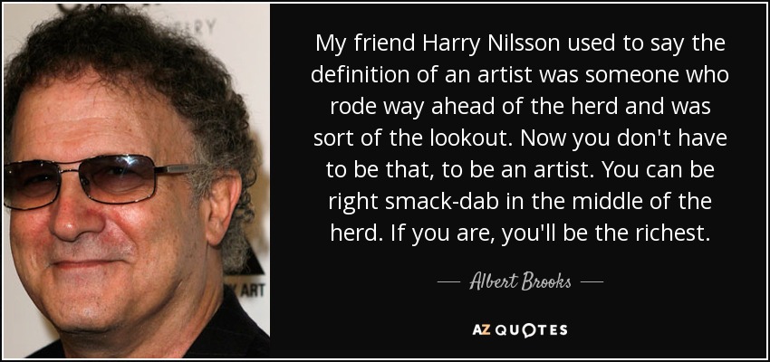 My friend Harry Nilsson used to say the definition of an artist was someone who rode way ahead of the herd and was sort of the lookout. Now you don't have to be that, to be an artist. You can be right smack-dab in the middle of the herd. If you are, you'll be the richest. - Albert Brooks