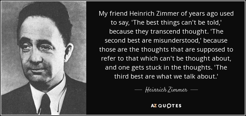 My friend Heinrich Zimmer of years ago used to say, 'The best things can't be told,' because they transcend thought. 'The second best are misunderstood,' because those are the thoughts that are supposed to refer to that which can't be thought about, and one gets stuck in the thoughts. 'The third best are what we talk about.' - Heinrich Zimmer