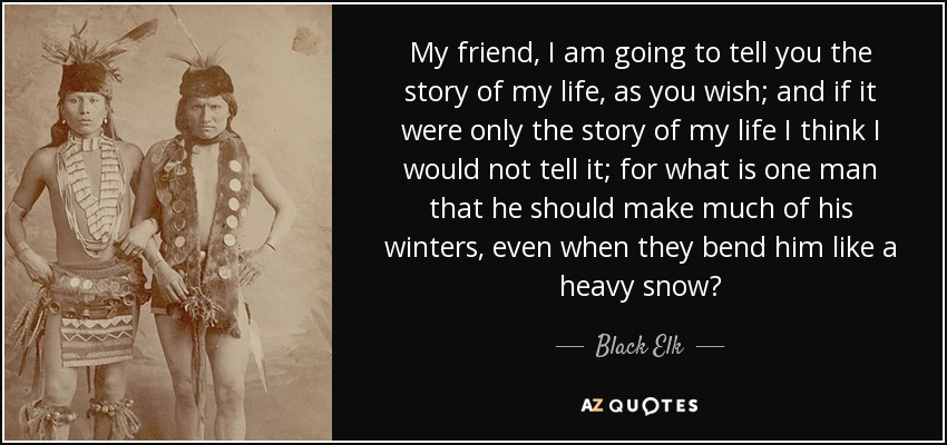 My friend, I am going to tell you the story of my life, as you wish; and if it were only the story of my life I think I would not tell it; for what is one man that he should make much of his winters, even when they bend him like a heavy snow? - Black Elk