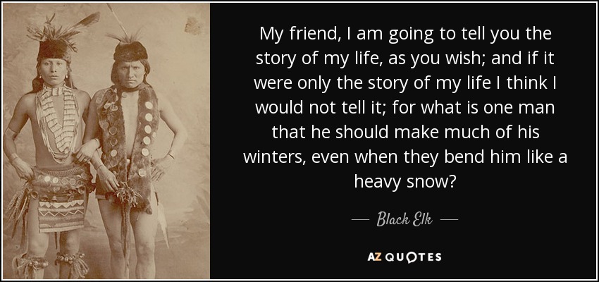 My friend, I am going to tell you the story of my life, as you wish; and if it were only the story of my life I think I would not tell it; for what is one man that he should make much of his winters, even when they bend him like a heavy snow? - Black Elk