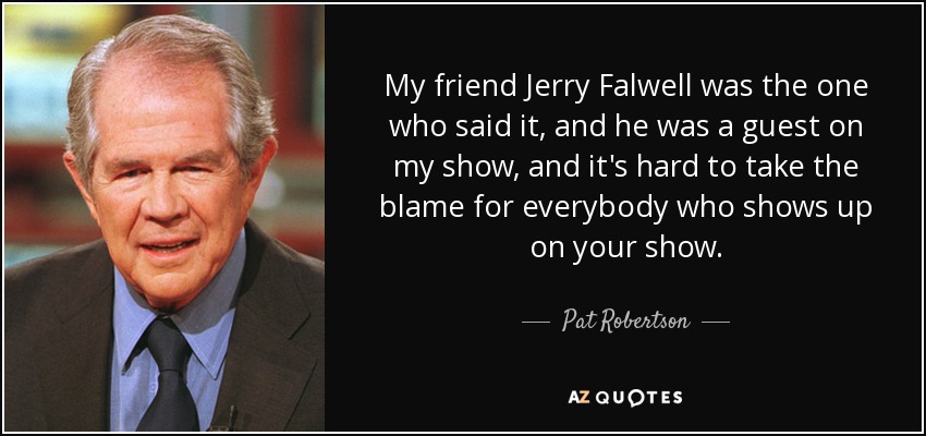 My friend Jerry Falwell was the one who said it, and he was a guest on my show, and it's hard to take the blame for everybody who shows up on your show. - Pat Robertson