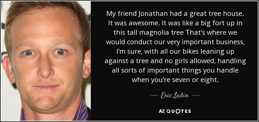 My friend Jonathan had a great tree house. It was awesome. It was like a big fort up in this tall magnolia tree That's where we would conduct our very important business, I'm sure, with all our bikes leaning up against a tree and no girls allowed, handling all sorts of important things you handle when you're seven or eight. - Eric Ladin