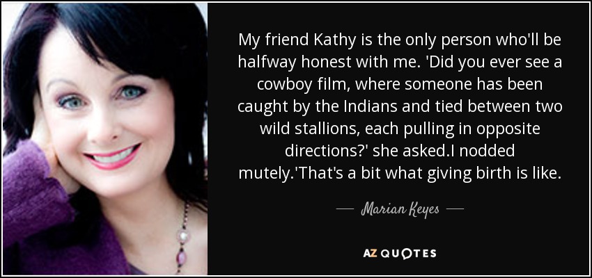 My friend Kathy is the only person who'll be halfway honest with me. 'Did you ever see a cowboy film, where someone has been caught by the Indians and tied between two wild stallions, each pulling in opposite directions?' she asked.I nodded mutely.'That's a bit what giving birth is like. - Marian Keyes