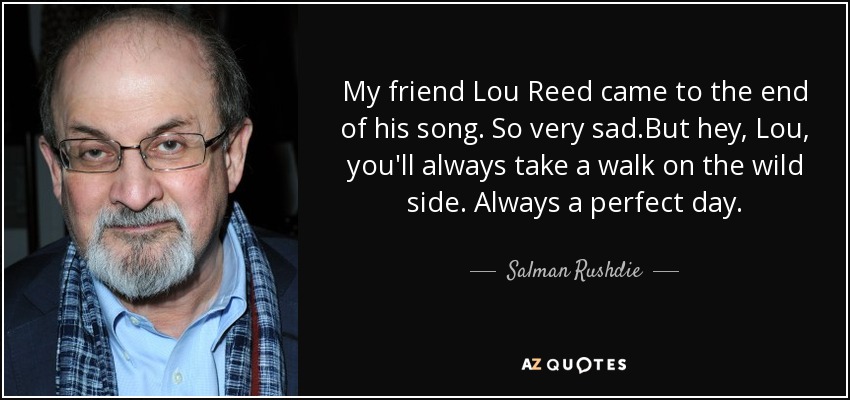 My friend Lou Reed came to the end of his song. So very sad.But hey, Lou, you'll always take a walk on the wild side. Always a perfect day. - Salman Rushdie