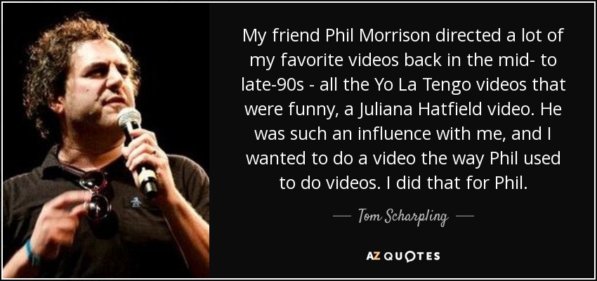 My friend Phil Morrison directed a lot of my favorite videos back in the mid- to late-90s - all the Yo La Tengo videos that were funny, a Juliana Hatfield video. He was such an influence with me, and I wanted to do a video the way Phil used to do videos. I did that for Phil. - Tom Scharpling