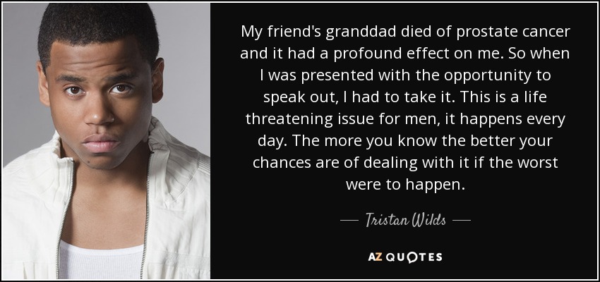 My friend's granddad died of prostate cancer and it had a profound effect on me. So when I was presented with the opportunity to speak out, I had to take it. This is a life threatening issue for men, it happens every day. The more you know the better your chances are of dealing with it if the worst were to happen. - Tristan Wilds
