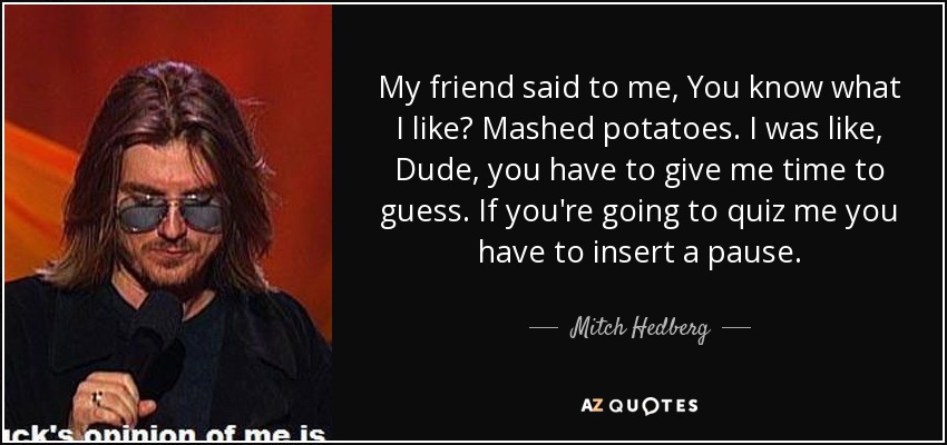 My friend said to me, You know what I like? Mashed potatoes. I was like, Dude, you have to give me time to guess. If you're going to quiz me you have to insert a pause. - Mitch Hedberg