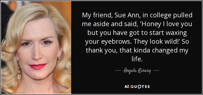 My friend, Sue Ann, in college pulled me aside and said, 'Honey I love you but you have got to start waxing your eyebrows. They look wild!' So thank you , that kinda changed my life. - Angela Kinsey