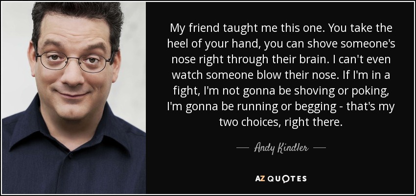 My friend taught me this one. You take the heel of your hand, you can shove someone's nose right through their brain. I can't even watch someone blow their nose. If I'm in a fight, I'm not gonna be shoving or poking, I'm gonna be running or begging - that's my two choices, right there. - Andy Kindler