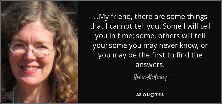 ...My friend, there are some things that I cannot tell you. Some I will tell you in time; some, others will tell you; some you may never know, or you may be the first to find the answers. - Robin McKinley